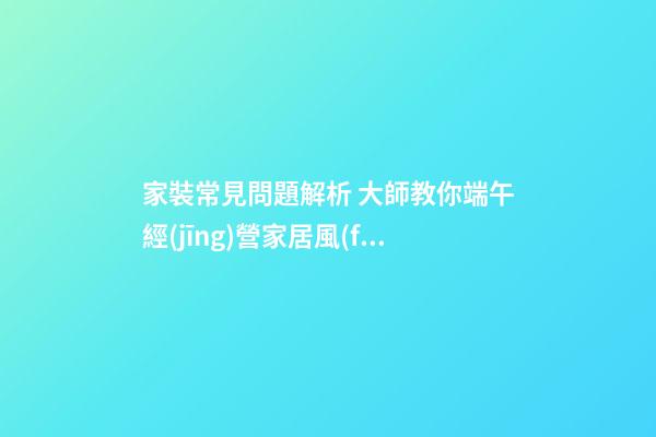家裝常見問題解析 大師教你端午經(jīng)營家居風(fēng)水 打造亮麗婚房